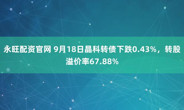永旺配资官网 9月18日晶科转债下跌0.43%，转股溢价率67.88%