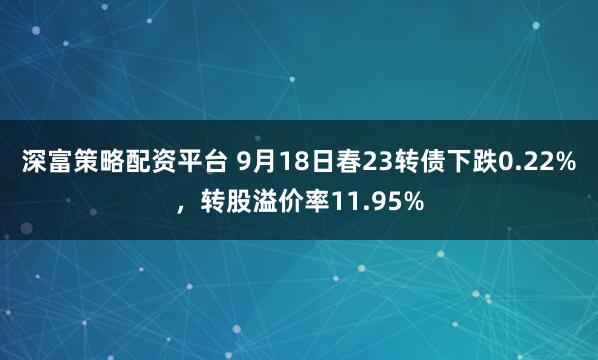 深富策略配资平台 9月18日春23转债下跌0.22%，转股溢价率11.95%