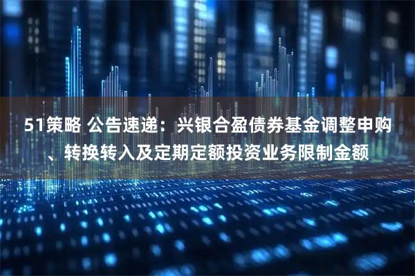 51策略 公告速递：兴银合盈债券基金调整申购、转换转入及定期定额投资业务限制金额