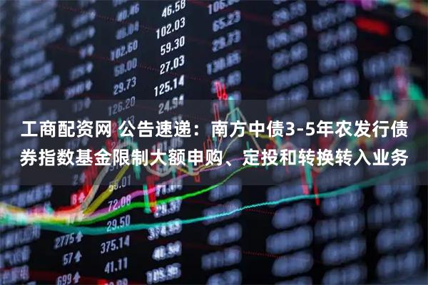 工商配资网 公告速递：南方中债3-5年农发行债券指数基金限制大额申购、定投和转换转入业务