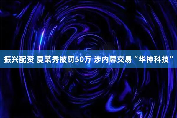 振兴配资 夏某秀被罚50万 涉内幕交易“华神科技”