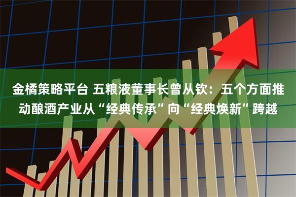 金橘策略平台 五粮液董事长曾从钦:五个方面推动酿酒产业从“经典传承”向“经典焕新”跨越