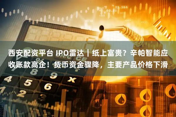 西安配资平台 IPO雷达｜纸上富贵？辛帕智能应收账款高企！货币资金骤降，主要产品价格下滑