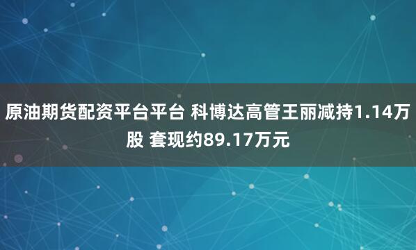 原油期货配资平台平台 科博达高管王丽减持1.14万股 套现约89.17万元