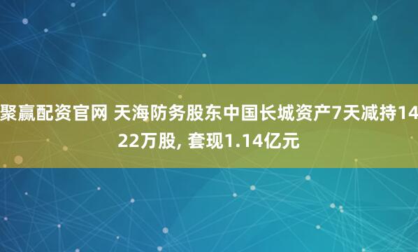 聚赢配资官网 天海防务股东中国长城资产7天减持1422万股, 套现1.14亿元