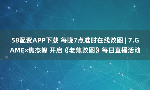 58配资APP下载 每晚7点准时在线改图 | 7.GAME×焦杰峰 开启《老焦改图》每日直播活动