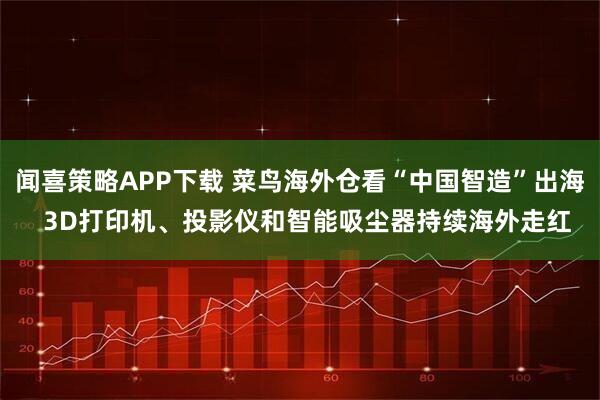闻喜策略APP下载 菜鸟海外仓看“中国智造”出海  3D打印机、投影仪和智能吸尘器持续海外走红