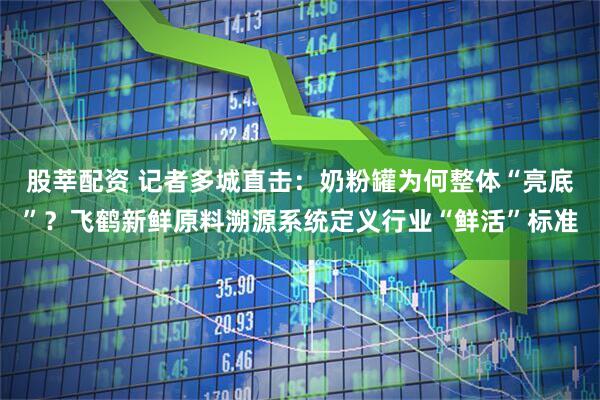 股莘配资 记者多城直击：奶粉罐为何整体“亮底”？飞鹤新鲜原料溯源系统定义行业“鲜活”标准