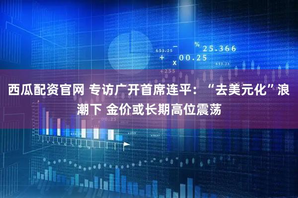 西瓜配资官网 专访广开首席连平：“去美元化”浪潮下 金价或长期高位震荡