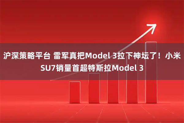 沪深策略平台 雷军真把Model 3拉下神坛了！小米SU7销量首超特斯拉Model 3