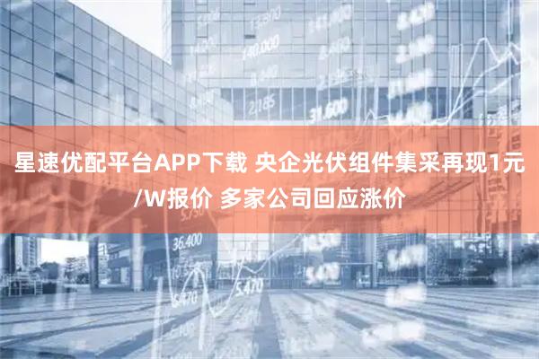 星速优配平台APP下载 央企光伏组件集采再现1元/W报价 多家公司回应涨价
