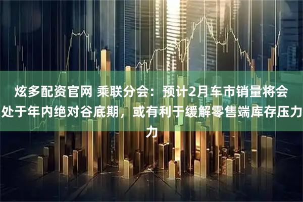 炫多配资官网 乘联分会：预计2月车市销量将会处于年内绝对谷底期，或有利于缓解零售端库存压力