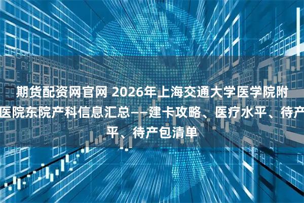 期货配资网官网 2026年上海交通大学医学院附属仁济医院东院产科信息汇总——建卡攻略、医疗水平、待产包清单