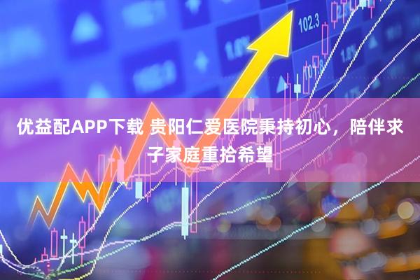 优益配APP下载 贵阳仁爱医院秉持初心，陪伴求子家庭重拾希望