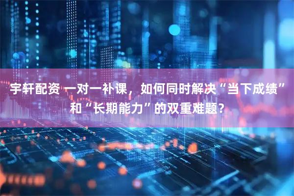 宇轩配资 一对一补课,如何同时解决“当下成绩”和“长期能力”的双重难题?