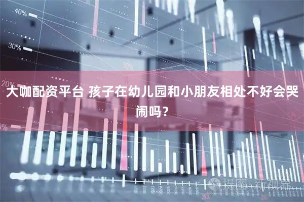 大咖配资平台 孩子在幼儿园和小朋友相处不好会哭闹吗？