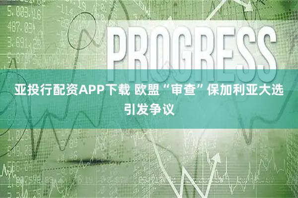 亚投行配资APP下载 欧盟“审查”保加利亚大选引发争议