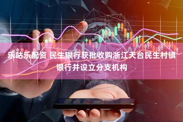 乐咕乐配资 民生银行获批收购浙江天台民生村镇银行并设立分支机构
