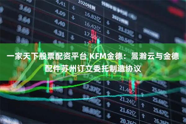 一家天下股票配资平台 KFM金德：暠瀚云与金德配件苏州订立委托制造协议